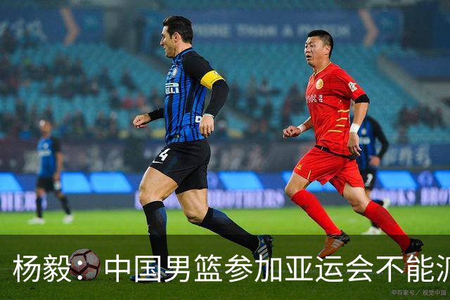 杨毅：中国男篮参加亚运会不能派二队或青年队打 必须要全力争冠